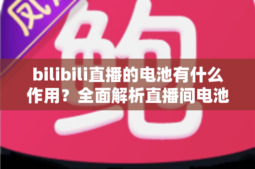 bilibili直播的电池有什么作用？全面解析直播间电池的功能、获取方式与使用技巧