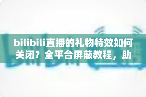 bilibili直播的礼物特效如何关闭？全平台屏蔽教程，助你打造清爽流畅的B站观看体验