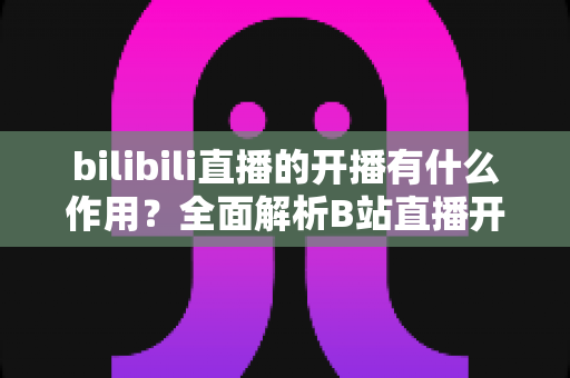 bilibili直播的开播有什么作用？全面解析B站直播开播的核心价值与运营优势