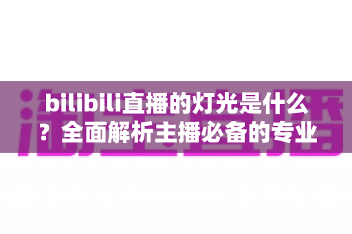 bilibili直播的灯光是什么？全面解析主播必备的专业布光方案与选购指南