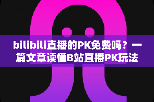 bilibili直播的PK免费吗？一篇文章读懂B站直播PK玩法与费用真相