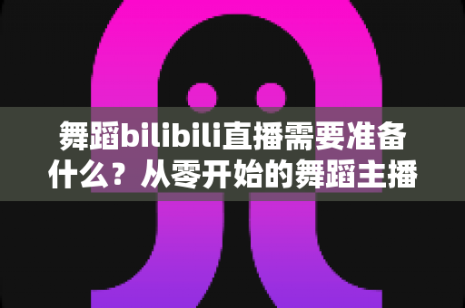 舞蹈bilibili直播需要准备什么?从零开始的舞蹈主播开播全攻略 舞蹈bilibili直播需要准备什么?从零开始的舞蹈主播开播全攻略