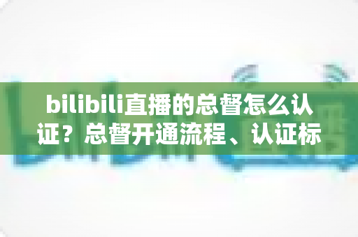 bilibili直播的总督怎么认证？总督开通流程、认证标识与专属权益一站式全解析
