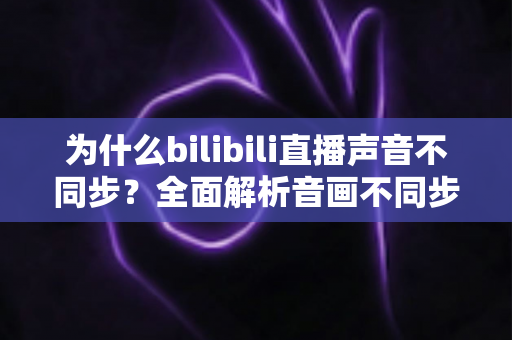 为什么bilibili直播声音不同步?全面解析音画不同步的原因与实用解决方案 为什么bilibili直播声音不同步?全面解析音画不同步的原因与实用解决方案