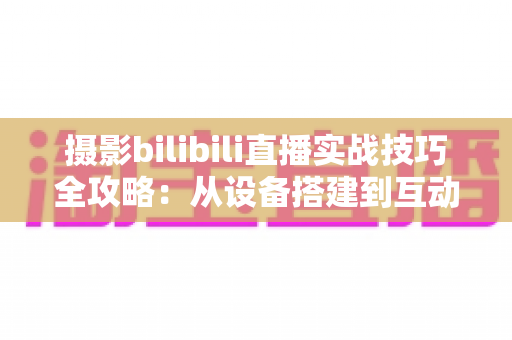 摄影bilibili直播实战技巧全攻略：从设备搭建到互动涨粉的完整实战指南