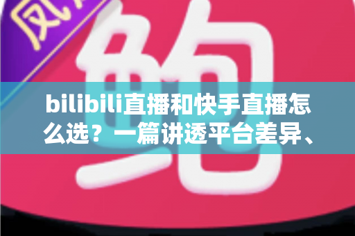 bilibili直播和快手直播怎么选？一篇讲透平台差异、流量机制与变现策略的实用指南
