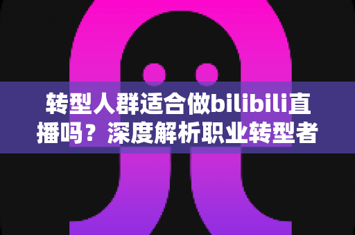 转型人群适合做bilibili直播吗？深度解析职业转型者的B站直播创业指南