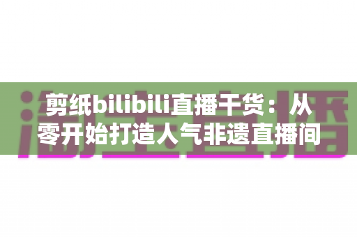 剪纸bilibili直播干货：从零开始打造人气非遗直播间全攻略