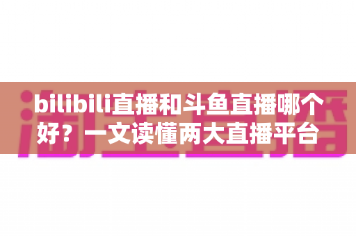 bilibili直播和斗鱼直播哪个好？一文读懂两大直播平台的差异与选择指南