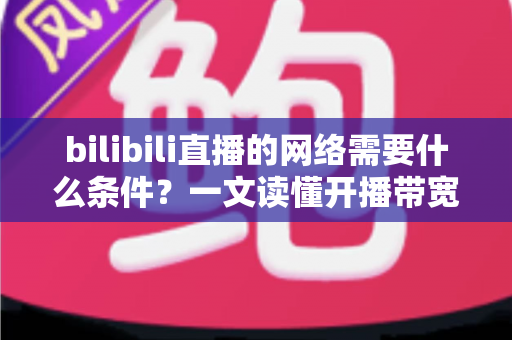 bilibili直播的网络需要什么条件？一文读懂开播带宽、稳定性与优化技巧全攻略