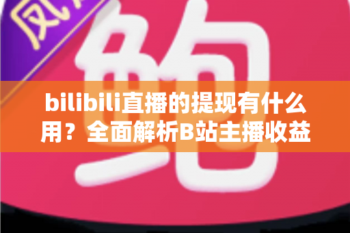 bilibili直播的提现有什么用？全面解析B站主播收益变现的核心价值、操作流程与实用指南