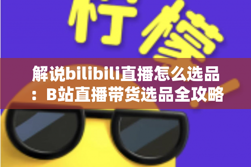 解说bilibili直播怎么选品：B站直播带货选品全攻略，助你精准匹配粉丝需求、提升直播间转化率