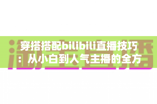 穿搭搭配bilibili直播技巧：从小白到人气主播的全方位实战指南