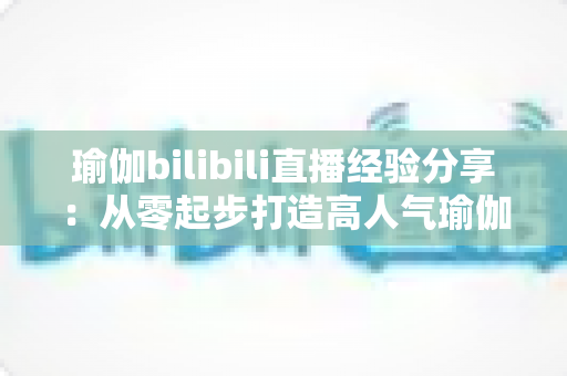 瑜伽bilibili直播经验分享:从零起步打造高人气瑜伽直播间的全流程实战指南 瑜伽bilibili直播经验分享:从零起步打造高人气瑜伽直播间的全流程实战指南