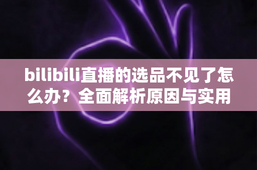 bilibili直播的选品不见了怎么办？全面解析原因与实用解决方案