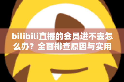 bilibili直播的会员进不去怎么办?全面排查原因与实用解决方法指南 bilibili直播的会员进不去怎么办?全面排查原因与实用解决方法指南