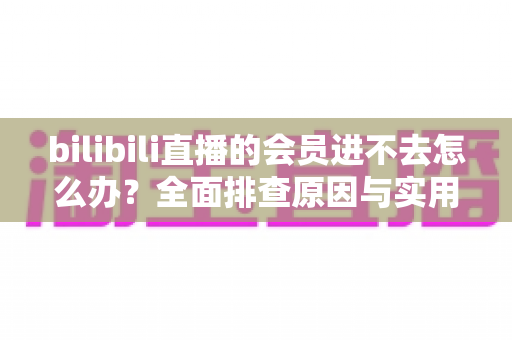 bilibili直播的会员进不去怎么办?全面排查原因与实用解决方法指南 bilibili直播的会员进不去怎么办?全面排查原因与实用解决方法指南