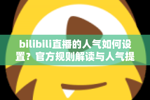 bilibili直播的人气如何设置？官方规则解读与人气提升全攻略