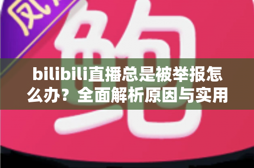 bilibili直播总是被举报怎么办？全面解析原因与实用应对方案，让你安心开播不再慌