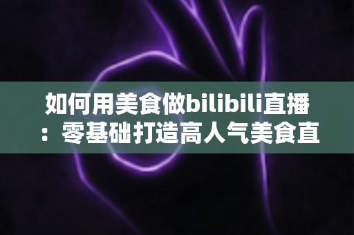 如何用美食做bilibili直播:零基础打造高人气美食直播间的完整实战指南 如何用美食做bilibili直播:零基础打造高人气美食直播间的完整实战指南