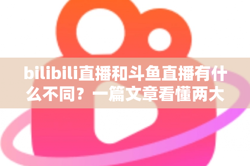 bilibili直播和斗鱼直播有什么不同？一篇文章看懂两大直播平台的定位、内容与体验差异