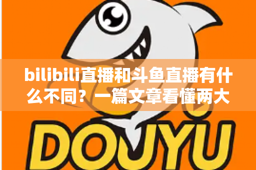 bilibili直播和斗鱼直播有什么不同？一篇文章看懂两大直播平台的定位、内容与体验差异