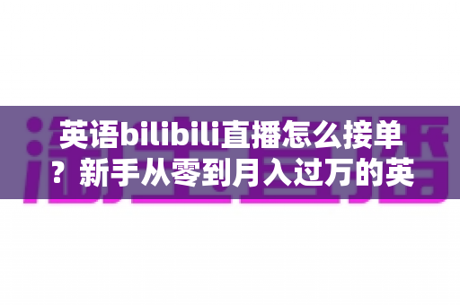 英语bilibili直播怎么接单？新手从零到月入过万的英语直播变现全攻略