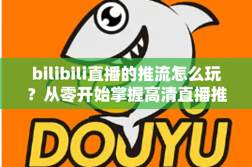 bilibili直播的推流怎么玩?从零开始掌握高清直播推流的完整实战攻略 bilibili直播的推流怎么玩?从零开始掌握高清直播推流的完整实战攻略