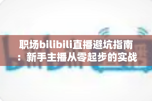 职场bilibili直播避坑指南:新手主播从零起步的实战避雷手册 职场bilibili直播避坑指南:新手主播从零起步的实战避雷手册