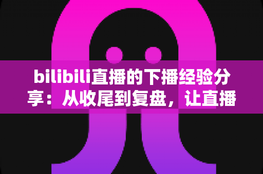 bilibili直播的下播经验分享:从收尾到复盘,让直播间人气持续增长的完整攻略 bilibili直播的下播经验分享:从收尾到复盘,让直播间人气持续增长的完整攻略