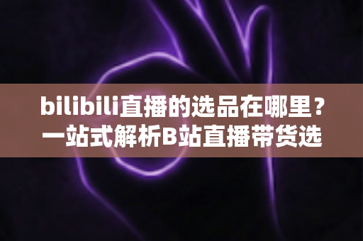 bilibili直播的选品在哪里？一站式解析B站直播带货选品入口与实操全攻略