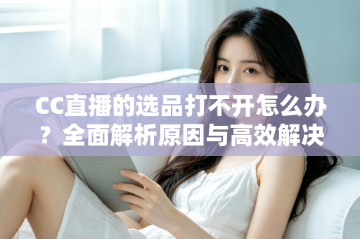 CC直播的选品打不开怎么办?全面解析原因与高效解决方法指南 CC直播的选品打不开怎么办?全面解析原因与高效解决方法指南