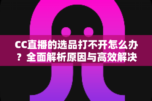 CC直播的选品打不开怎么办?全面解析原因与高效解决方法指南 CC直播的选品打不开怎么办?全面解析原因与高效解决方法指南
