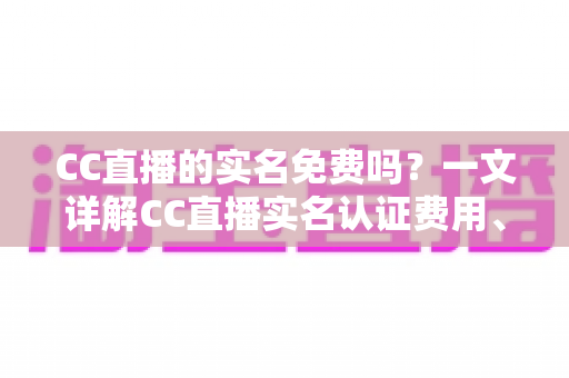 CC直播的实名免费吗？一文详解CC直播实名认证费用、流程与常见问题