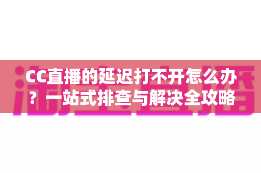 CC直播的延迟打不开怎么办?一站式排查与解决全攻略 CC直播的延迟打不开怎么办?一站式排查与解决全攻略