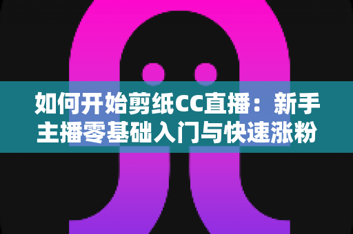 如何开始剪纸CC直播：新手主播零基础入门与快速涨粉全攻略