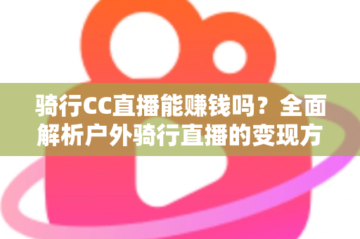 骑行CC直播能赚钱吗？全面解析户外骑行直播的变现方式、收入水平与新手实操指南