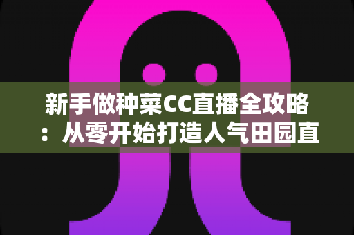 新手做种菜CC直播全攻略：从零开始打造人气田园直播间的实用指南