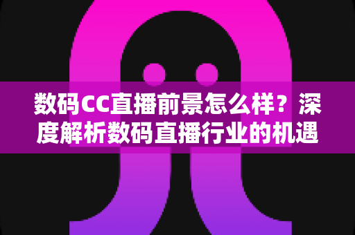 数码CC直播前景怎么样？深度解析数码直播行业的机遇、挑战与未来发展趋势
