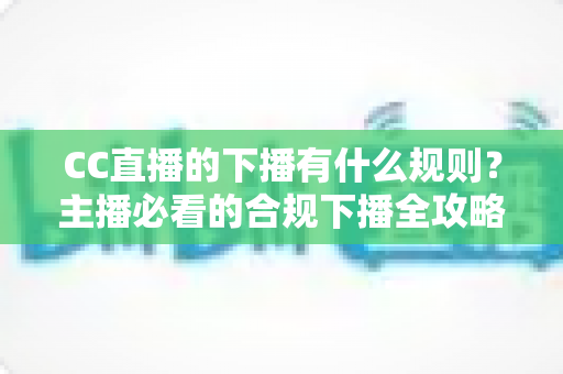 CC直播的下播有什么规则？主播必看的合规下播全攻略与注意事项解析
