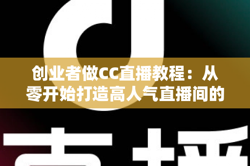 创业者做CC直播教程：从零开始打造高人气直播间的完整实战指南