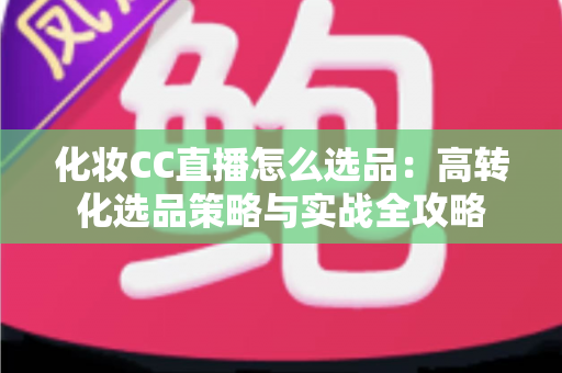 化妆CC直播怎么选品:高转化选品策略与实战全攻略 化妆CC直播怎么选品:高转化选品策略与实战全攻略