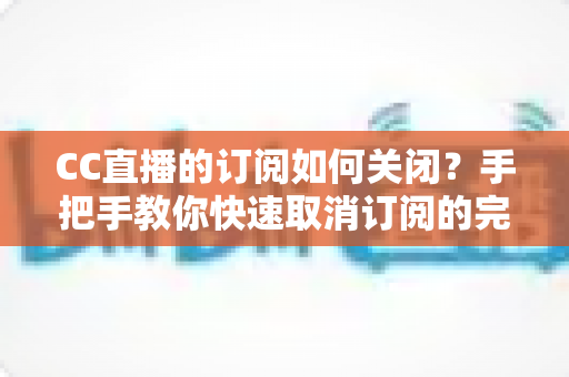 CC直播的订阅如何关闭？手把手教你快速取消订阅的完整操作指南