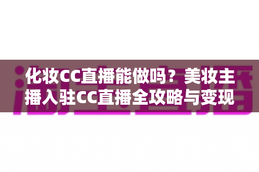 化妆CC直播能做吗?美妆主播入驻CC直播全攻略与变现指南 化妆CC直播能做吗?美妆主播入驻CC直播全攻略与变现指南
