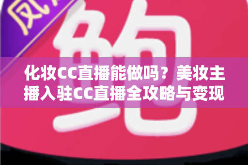化妆CC直播能做吗？美妆主播入驻CC直播全攻略与变现指南