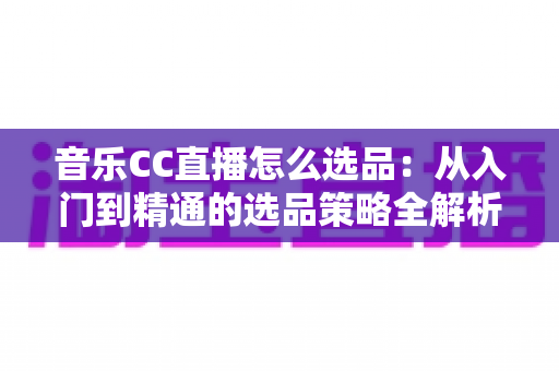 音乐CC直播怎么选品：从入门到精通的选品策略全解析