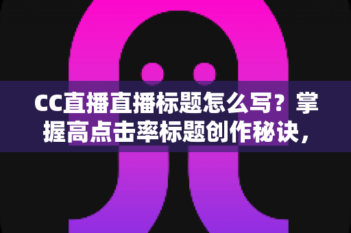 CC直播直播标题怎么写？掌握高点击率标题创作秘诀，让直播间人气翻倍增长