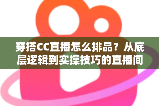 穿搭CC直播怎么排品？从底层逻辑到实操技巧的直播间排品全攻略