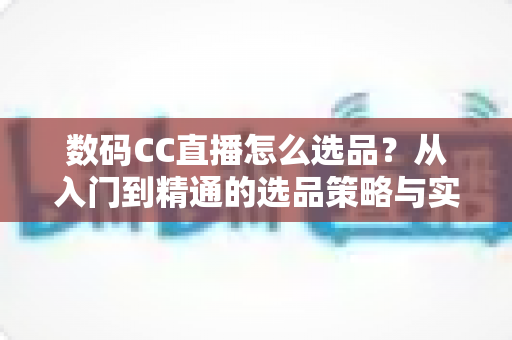 数码CC直播怎么选品？从入门到精通的选品策略与实战指南全解析