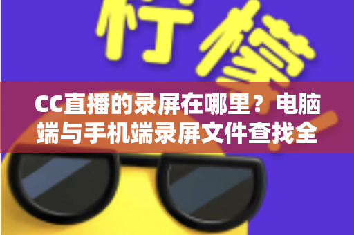 CC直播的录屏在哪里？电脑端与手机端录屏文件查找全攻略，一篇搞定存储路径定位与高效管理技巧